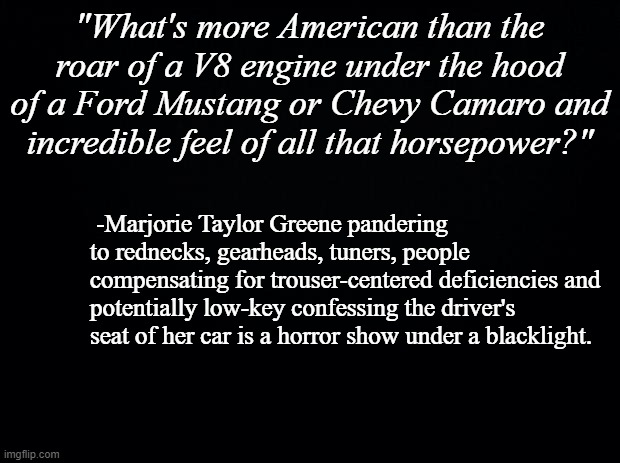 Eww. | "What's more American than the roar of a V8 engine under the hood of a Ford Mustang or Chevy Camaro and incredible feel of all that horsepower?"; -Marjorie Taylor Greene pandering to rednecks, gearheads, tuners, people compensating for trouser-centered deficiencies and potentially low-key confessing the driver's seat of her car is a horror show under a blacklight. | image tagged in black background,mtg | made w/ Imgflip meme maker