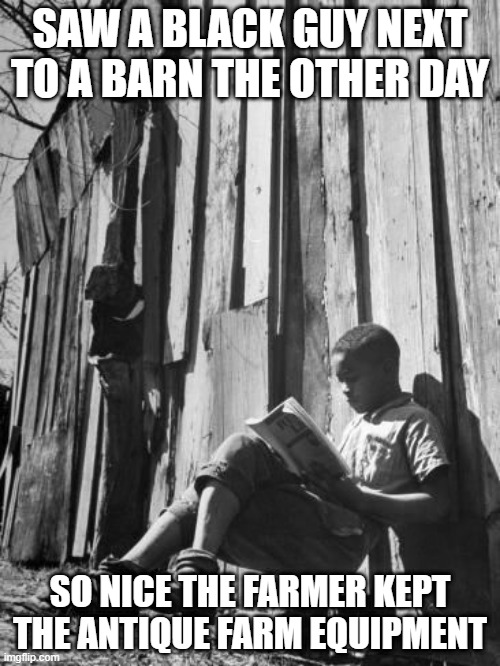 Farm Preservation | SAW A BLACK GUY NEXT TO A BARN THE OTHER DAY; SO NICE THE FARMER KEPT THE ANTIQUE FARM EQUIPMENT | image tagged in dark humor | made w/ Imgflip meme maker