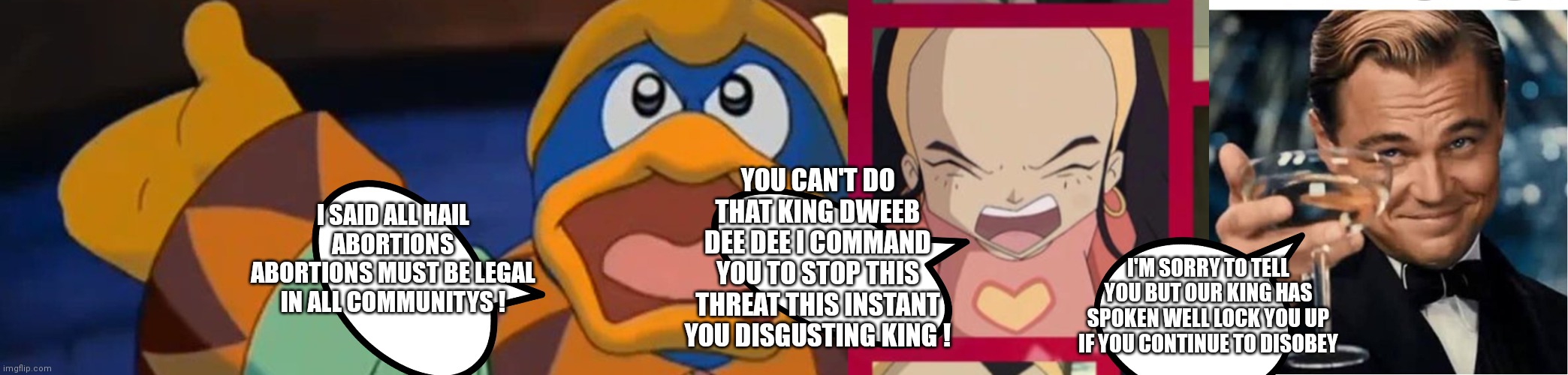 Watch out Sissi I will save you | I SAID ALL HAIL ABORTIONS ABORTIONS MUST BE LEGAL IN ALL COMMUNITYS ! YOU CAN'T DO THAT KING DWEEB DEE DEE I COMMAND YOU TO STOP THIS THREAT THIS INSTANT YOU DISGUSTING KING ! I'M SORRY TO TELL YOU BUT OUR KING HAS SPOKEN WELL LOCK YOU UP IF YOU CONTINUE TO DISOBEY | image tagged in praise the lord with king dedede,funny memes | made w/ Imgflip meme maker