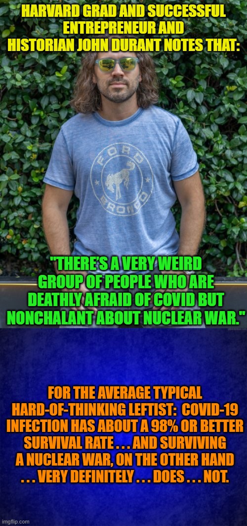 Just a friendly set of facts for the average, typical leftist. | HARVARD GRAD AND SUCCESSFUL ENTREPRENEUR AND HISTORIAN JOHN DURANT NOTES THAT:; "THERE’S A VERY WEIRD GROUP OF PEOPLE WHO ARE DEATHLY AFRAID OF COVID BUT NONCHALANT ABOUT NUCLEAR WAR."; FOR THE AVERAGE TYPICAL HARD-OF-THINKING LEFTIST:  COVID-19 INFECTION HAS ABOUT A 98% OR BETTER SURVIVAL RATE . . . AND SURVIVING A NUCLEAR WAR, ON THE OTHER HAND . . . VERY DEFINITELY . . . DOES . . . NOT. | image tagged in truth | made w/ Imgflip meme maker