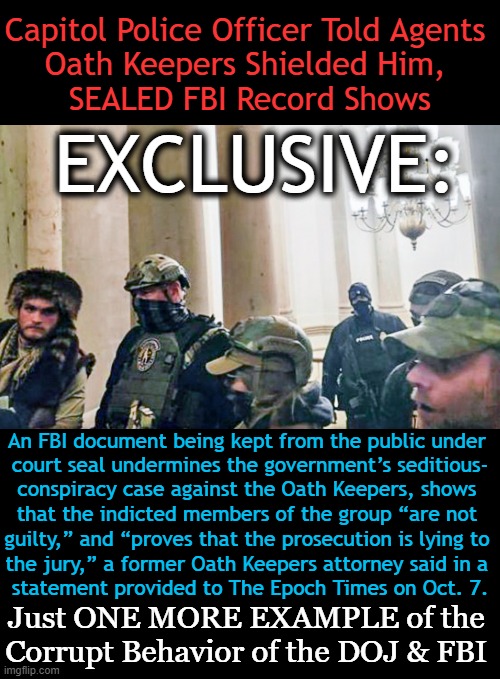 FBI document kept from public under court seal undermines government’s seditious-conspiracy case against Oath Keepers! | Capitol Police Officer Told Agents 
Oath Keepers Shielded Him, 
SEALED FBI Record Shows; EXCLUSIVE:; An FBI document being kept from the public under 

court seal undermines the government’s seditious-

conspiracy case against the Oath Keepers, shows 

that the indicted members of the group “are not; guilty,” and “proves that the prosecution is lying to 

the jury,” a former Oath Keepers attorney said in a 

statement provided to The Epoch Times on Oct. 7. Just ONE MORE EXAMPLE of the 
Corrupt Behavior of the DOJ & FBI | image tagged in politics,sealed fbi records,oath keepers,doj,fbi,government corruption | made w/ Imgflip meme maker