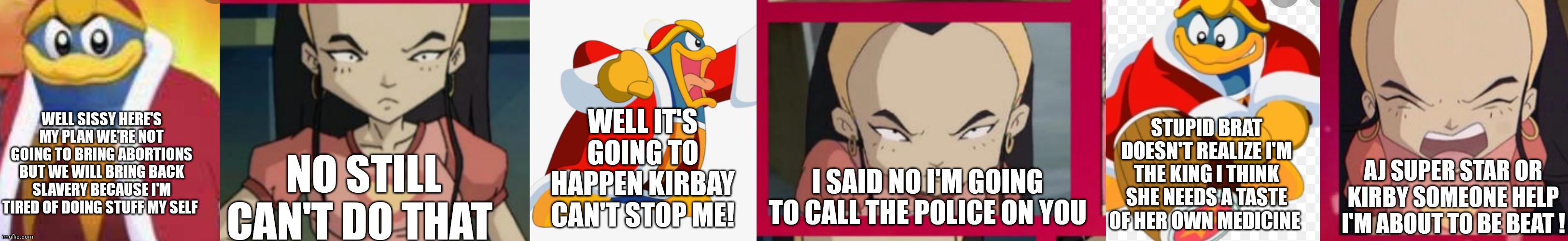 King Dedede and sissi delmas | WELL SISSY HERE'S MY PLAN WE'RE NOT GOING TO BRING ABORTIONS BUT WE WILL BRING BACK SLAVERY BECAUSE I'M TIRED OF DOING STUFF MY SELF; WELL IT'S GOING TO HAPPEN KIRBAY CAN'T STOP ME! STUPID BRAT DOESN'T REALIZE I'M THE KING I THINK SHE NEEDS A TASTE OF HER OWN MEDICINE; NO STILL CAN'T DO THAT; I SAID NO I'M GOING TO CALL THE POLICE ON YOU; AJ SUPER STAR OR KIRBY SOMEONE HELP I'M ABOUT TO BE BEAT ! | image tagged in funny memes | made w/ Imgflip meme maker