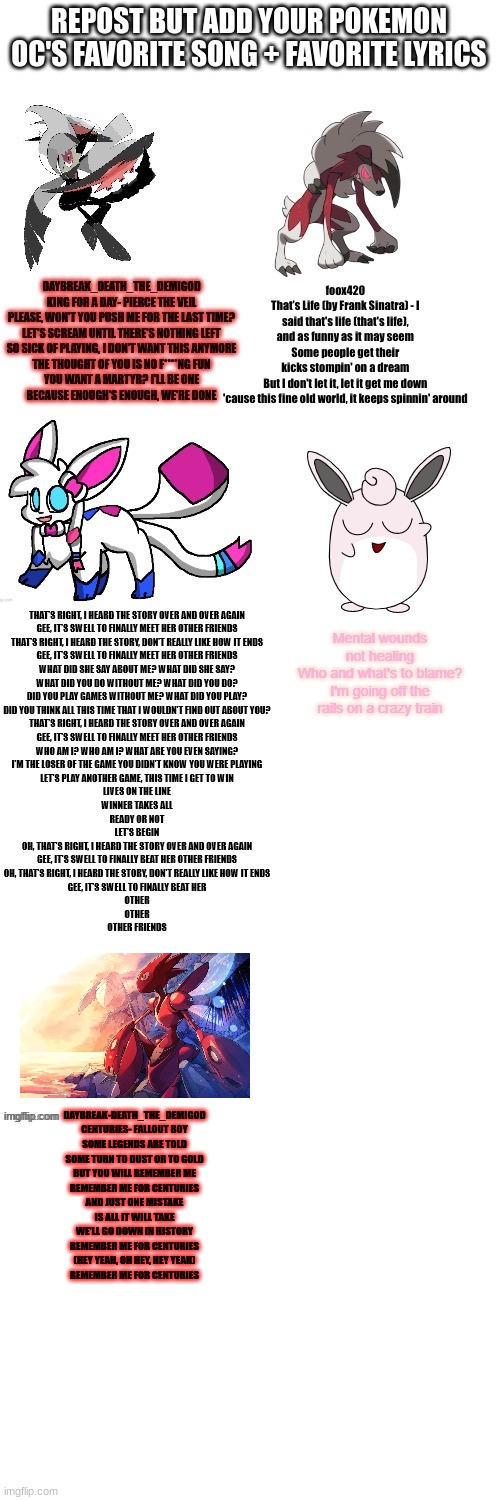 Feel free to be on here with 2 or more OCs | DAYBREAK-DEATH_THE_DEMIGOD
CENTURIES- FALLOUT BOY
SOME LEGENDS ARE TOLD
SOME TURN TO DUST OR TO GOLD
BUT YOU WILL REMEMBER ME
REMEMBER ME FOR CENTURIES
AND JUST ONE MISTAKE
IS ALL IT WILL TAKE
WE'LL GO DOWN IN HISTORY
REMEMBER ME FOR CENTURIES
(HEY YEAH, OH HEY, HEY YEAH)
REMEMBER ME FOR CENTURIES | image tagged in blank white template | made w/ Imgflip meme maker