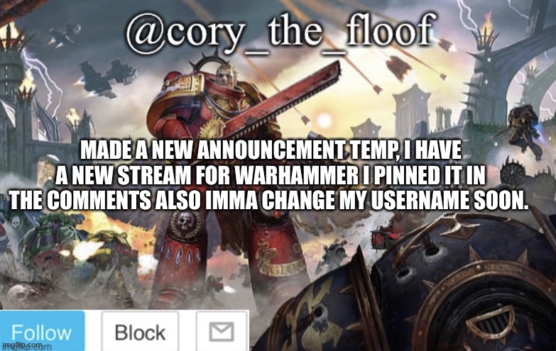 What should I change my user too? | MADE A NEW ANNOUNCEMENT TEMP, I HAVE A NEW STREAM FOR WARHAMMER I PINNED IT IN THE COMMENTS ALSO IMMA CHANGE MY USERNAME SOON. | image tagged in cory s temporary announcement temp,memes,warhammer40k,announcement | made w/ Imgflip meme maker
