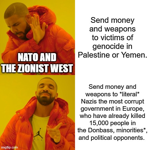 *Including Jews, jackass. Just because Israeli billionaires fund Nazis doesn't make it Kosher. Just like the west funding ISIS. | Send money and weapons to victims of genocide in Palestine or Yemen. NATO AND THE ZIONIST WEST; Send money and weapons to *literal* Nazis the most corrupt government in Europe, who have already killed 15,000 people in the Donbass, minorities*, and political opponents. | image tagged in memes,drake hotline bling | made w/ Imgflip meme maker