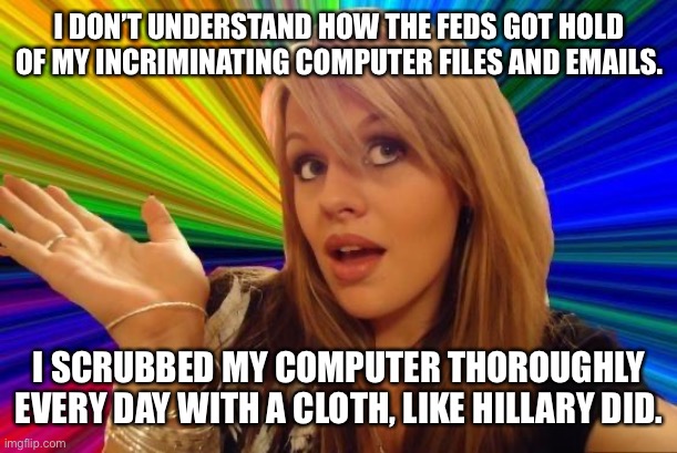 But It Worked For Hillary | I DON’T UNDERSTAND HOW THE FEDS GOT HOLD OF MY INCRIMINATING COMPUTER FILES AND EMAILS. I SCRUBBED MY COMPUTER THOROUGHLY EVERY DAY WITH A CLOTH, LIKE HILLARY DID. | image tagged in memes,dumb blonde,email server,with a cloth,computers,corruption | made w/ Imgflip meme maker