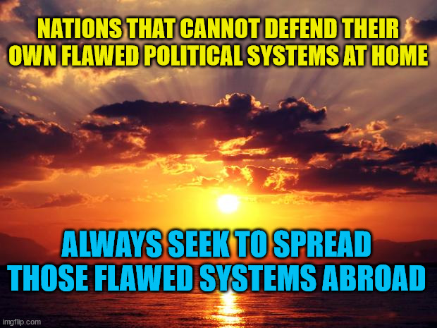 Sunset |  NATIONS THAT CANNOT DEFEND THEIR OWN FLAWED POLITICAL SYSTEMS AT HOME; ALWAYS SEEK TO SPREAD THOSE FLAWED SYSTEMS ABROAD | image tagged in sunset | made w/ Imgflip meme maker
