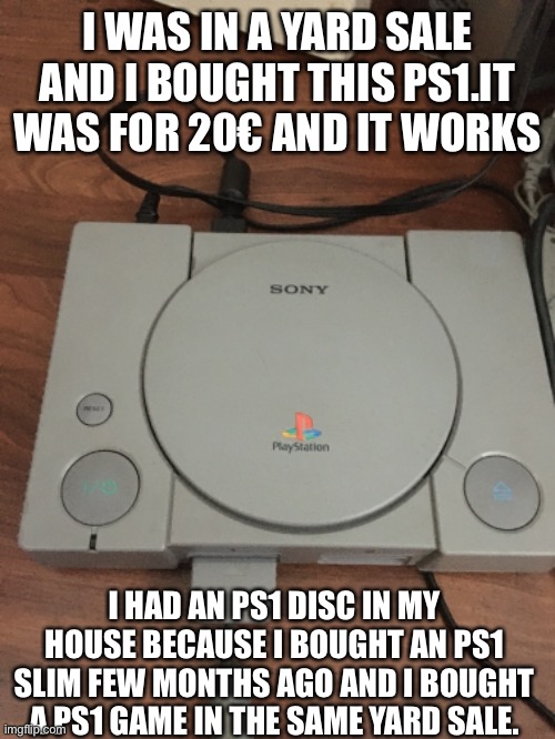 My new PS1 | I WAS IN A YARD SALE AND I BOUGHT THIS PS1.IT WAS FOR 20€ AND IT WORKS; I HAD AN PS1 DISC IN MY HOUSE BECAUSE I BOUGHT AN PS1 SLIM FEW MONTHS AGO AND I BOUGHT A PS1 GAME IN THE SAME YARD SALE. | image tagged in memes,ps1,playstation | made w/ Imgflip meme maker