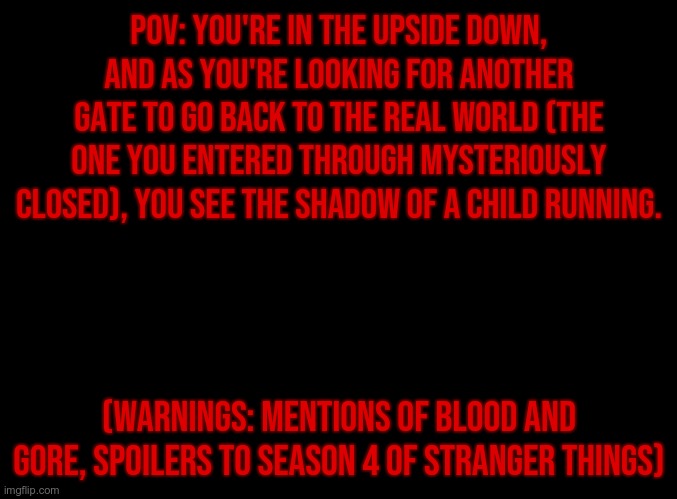 No Romance or ERP, no joke OCs | POV: You're in the Upside Down, and as you're looking for another gate to go back to the real world (the one you entered through mysteriously closed), you see the shadow of a child running. (WARNINGS: Mentions of blood and gore, SPOILERS TO SEASON 4 OF STRANGER THINGS) | image tagged in stranger things | made w/ Imgflip meme maker