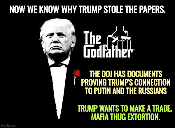 "Gee, it's a nice DOJ you got here. It would be terrible if something bad happened to it." | NOW WE KNOW WHY TRUMP STOLE THE PAPERS. THE DOJ HAS DOCUMENTS PROVING TRUMP'S CONNECTION TO PUTIN AND THE RUSSIANS; TRUMP WANTS TO MAKE A TRADE. 
MAFIA THUG EXTORTION. | image tagged in trump mafia crime boss godfather,trump,putin,russia,blackmail | made w/ Imgflip meme maker