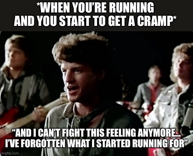 Running And You Get A Cramp | *WHEN YOU’RE RUNNING AND YOU START TO GET A CRAMP*; “AND I CAN’T FIGHT THIS FEELING ANYMORE… I’VE FORGOTTEN WHAT I STARTED RUNNING FOR” | image tagged in reo speedwagon,running,cramp,musical meme,i cant fight this feeling | made w/ Imgflip meme maker