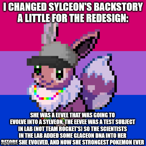 I CHANGED SYLCEON'S BACKSTORY A LITTLE FOR THE REDESIGN:; SHE WAS A EEVEE THAT WAS GOING TO EVOLVE INTO A SYLVEON, THE EEVEE WAS A TEST SUBJECT IN LAB (NOT TEAM ROCKET'S) SO THE SCIENTISTS IN THE LAB ADDED SOME GLACEON DNA INTO HER BEFORE SHE EVOLVED, AND NOW SHE STRONGEST POKEMON EVER | made w/ Imgflip meme maker