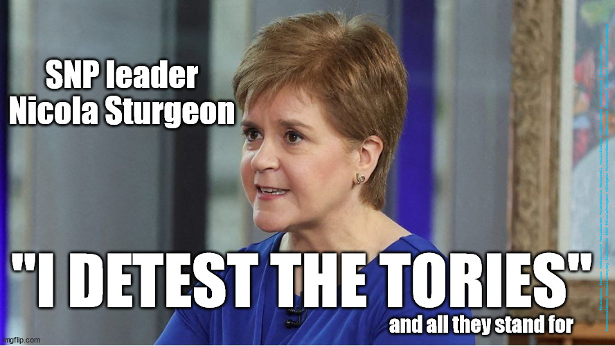 Sturgeon Hate - Detest the Tories | SNP leader
Nicola Sturgeon; #Starmerout #Labour #wearecorbyn #KeirStarmer #DianeAbbott #McDonnell #cultofcorbyn #labourisdead #labourracism #socialistsunday #nevervotelabour #socialistanyday #LabourLies #SNP #NicolaSturgeon #Sturgeon #AttentionSeeker #BestIgnored #IndyRef2 #Scotland #ScottishIndependence; "I DETEST THE TORIES"; and all they stand for | image tagged in attentionseeker,bestignored,indyref2,scottishindependence,detest tories,sturgeon snp hate | made w/ Imgflip meme maker