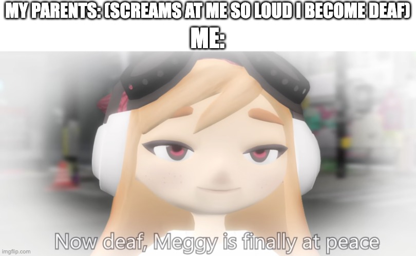 I am finally at peace | ME:; MY PARENTS: (SCREAMS AT ME SO LOUD I BECOME DEAF) | image tagged in meggy is finally at peace | made w/ Imgflip meme maker