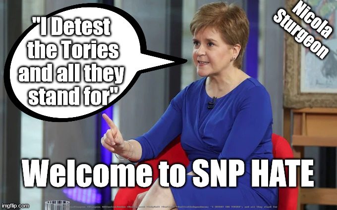 Sturgeon SNP - Hate | Nicola
Sturgeon; "I Detest 
the Tories
and all they 
stand for"; Welcome to SNP HATE; #NicolaSturgeon #Sturgeon #AttentionSeeker #BestIgnored #IndyRef2 #Scotland #ScottishIndependence; "I DETEST THE TORIES"; and all they stand for | image tagged in sturgeon snp hate,attention seeker best ignored,scottish independence indyref2,sturgeon hate,snp hate | made w/ Imgflip meme maker