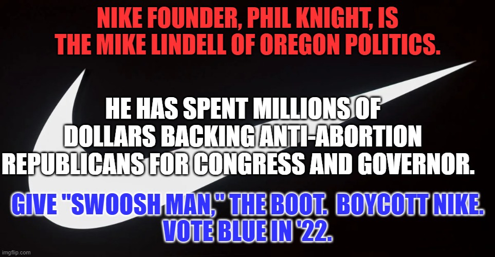 Most Nike's are made in China for a pittance, and sold to Americans for a fortune. | NIKE FOUNDER, PHIL KNIGHT, IS THE MIKE LINDELL OF OREGON POLITICS. HE HAS SPENT MILLIONS OF DOLLARS BACKING ANTI-ABORTION REPUBLICANS FOR CONGRESS AND GOVERNOR. GIVE "SWOOSH MAN," THE BOOT.  BOYCOTT NIKE.
VOTE BLUE IN '22. | image tagged in politics | made w/ Imgflip meme maker