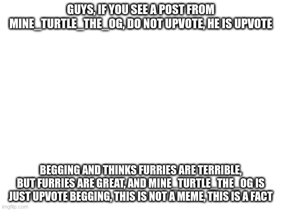 Blank White Template | GUYS, IF YOU SEE A POST FROM MINE_TURTLE_THE_OG, DO NOT UPVOTE, HE IS UPVOTE; BEGGING AND THINKS FURRIES ARE TERRIBLE, BUT FURRIES ARE GREAT, AND MINE_TURTLE_THE_OG IS JUST UPVOTE BEGGING, THIS IS NOT A MEME, THIS IS A FACT | image tagged in blank white template | made w/ Imgflip meme maker