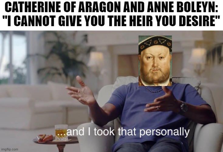 Oh Henry | CATHERINE OF ARAGON AND ANNE BOLEYN: "I CANNOT GIVE YOU THE HEIR YOU DESIRE" | image tagged in i took that personally | made w/ Imgflip meme maker