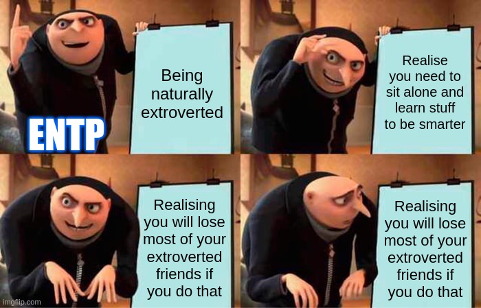 Rip Extroversion | Being naturally extroverted; Realise you need to sit alone and learn stuff to be smarter; ENTP; Realising
you will lose
most of your
extroverted
friends if
you do that; Realising
you will lose
most of your
extroverted
friends if
you do that | image tagged in memes,gru's plan,mbti,myers briggs,entp,personality | made w/ Imgflip meme maker