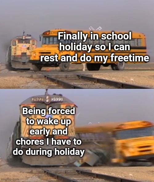 School holiday is to do whatever you want! Not a no-freetime holiday!!! TT | Finally in school holiday so I can rest and do my freetime; Being forced to wake up early and chores I have to do during holiday | image tagged in a train hitting a school bus,memes,funny memes,school,holiday,relatable | made w/ Imgflip meme maker