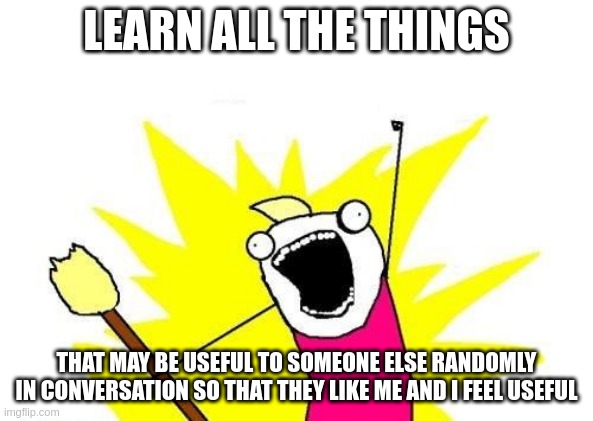 Learn to be Useful | LEARN ALL THE THINGS; THAT MAY BE USEFUL TO SOMEONE ELSE RANDOMLY IN CONVERSATION SO THAT THEY LIKE ME AND I FEEL USEFUL | image tagged in memes,x all the y,mbti,myers briggs,entp,personality | made w/ Imgflip meme maker