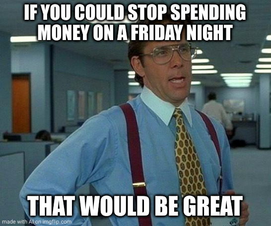 That Would Be Great | IF YOU COULD STOP SPENDING MONEY ON A FRIDAY NIGHT; THAT WOULD BE GREAT | image tagged in memes,that would be great | made w/ Imgflip meme maker