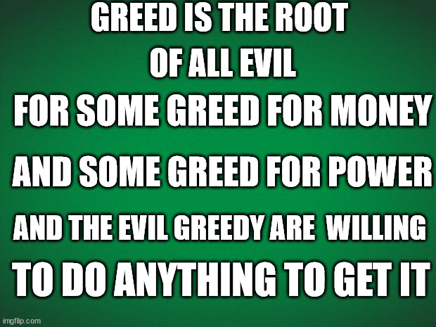 greed is the root of all evil | GREED IS THE ROOT; OF ALL EVIL; FOR SOME GREED FOR MONEY; AND SOME GREED FOR POWER; AND THE EVIL GREEDY ARE  WILLING; TO DO ANYTHING TO GET IT | image tagged in green background | made w/ Imgflip meme maker
