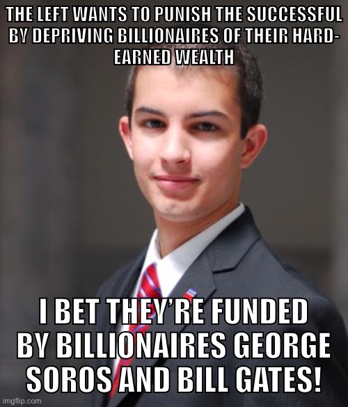 The capitalists are funding the anti-capitalists, obviously! | THE LEFT WANTS TO PUNISH THE SUCCESSFUL
BY DEPRIVING BILLIONAIRES OF THEIR HARD-
EARNED WEALTH; I BET THEY’RE FUNDED BY BILLIONAIRES GEORGE
SOROS AND BILL GATES! | image tagged in college conservative,conservative logic,capitalism,anti-capitalist,george soros,socialists | made w/ Imgflip meme maker