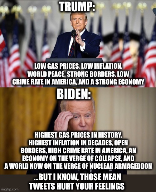 I’m starting to think the left would truly take nuclear armageddon over their overly-sensitive feelings being hurt. | TRUMP:; LOW GAS PRICES, LOW INFLATION, WORLD PEACE, STRONG BORDERS, LOW CRIME RATE IN AMERICA, AND A STRONG ECONOMY; BIDEN:; HIGHEST GAS PRICES IN HISTORY, HIGHEST INFLATION IN DECADES, OPEN BORDERS, HIGH CRIME RATE IN AMERICA, AN ECONOMY ON THE VERGE OF COLLAPSE, AND A WORLD NOW ON THE VERGE OF NUCLEAR ARMAGEDDON; …BUT I KNOW, THOSE MEAN TWEETS HURT YOUR FEELINGS | image tagged in joe biden,donald trump,liberal logic,stupid liberals,libtards,memes | made w/ Imgflip meme maker