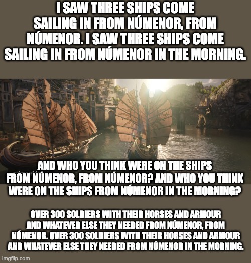 I saw three ships from Númenor | I SAW THREE SHIPS COME SAILING IN FROM NÚMENOR, FROM NÚMENOR. I SAW THREE SHIPS COME SAILING IN FROM NÚMENOR IN THE MORNING. AND WHO YOU THINK WERE ON THE SHIPS FROM NÚMENOR, FROM NÚMENOR? AND WHO YOU THINK WERE ON THE SHIPS FROM NÚMENOR IN THE MORNING? OVER 300 SOLDIERS WITH THEIR HORSES AND ARMOUR AND WHATEVER ELSE THEY NEEDED FROM NÚMENOR, FROM NÚMENOR. OVER 300 SOLDIERS WITH THEIR HORSES AND ARMOUR AND WHATEVER ELSE THEY NEEDED FROM NÚMENOR IN THE MORNING. | image tagged in numenor's ships,rop,parody | made w/ Imgflip meme maker