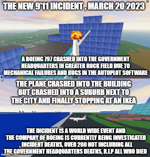boeing 797 crash mystery vol.1 | THE NEW 9'11 INCIDENT , MARCH 20 2023; A BOEING 797 CRASHED INTO THE GOVERNMENT HEADQUARTERS IN GREATER ROCK FIELD DUE TO MECHANICAL FAILURES AND BUGS IN THE AUTOPLOT SOFTWARE; THE PLANE CRASHED INTO THE BUILDING BUT CRASHED INTO A SUBURB NEXT TO THE CITY AND FINALLY STOPPING AT AN IKEA; THE INCIDENT IS A WORLD WIDE EVENT AND THE COMPANY OF BOEING IS CURRENTLY BEING INVESTIGATED , INCIDENT DEATHS, OVER 200 NOT INCLUDING ALL THE GOVERNMENT HEADQUARTERS DEATHS, R.I.P ALL WHO DIED | image tagged in roblox,dark humor,not funny | made w/ Imgflip meme maker