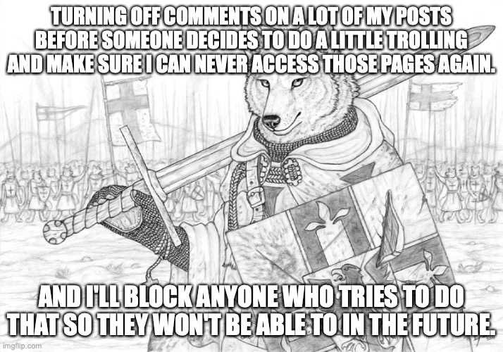 Fursader. | TURNING OFF COMMENTS ON A LOT OF MY POSTS BEFORE SOMEONE DECIDES TO DO A LITTLE TROLLING AND MAKE SURE I CAN NEVER ACCESS THOSE PAGES AGAIN. AND I'LL BLOCK ANYONE WHO TRIES TO DO THAT SO THEY WON'T BE ABLE TO IN THE FUTURE. | image tagged in fursader | made w/ Imgflip meme maker