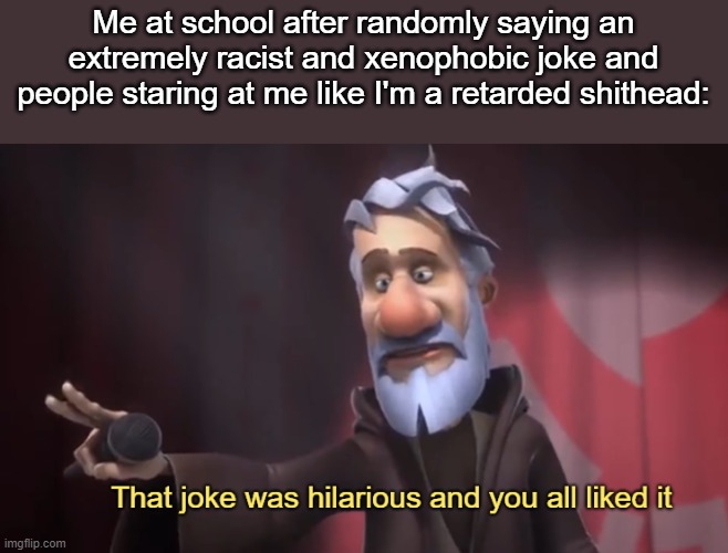 me fr | Me at school after randomly saying an extremely racist and xenophobic joke and people staring at me like I'm a retarded shithead: | image tagged in that joke was hilarious and you all liked it | made w/ Imgflip meme maker