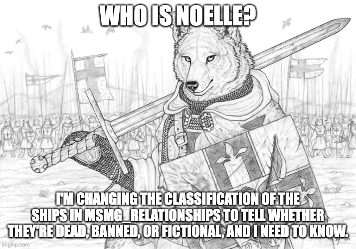 Fursader. | WHO IS NOELLE? I'M CHANGING THE CLASSIFICATION OF THE SHIPS IN MSMG_RELATIONSHIPS TO TELL WHETHER THEY'RE DEAD, BANNED, OR FICTIONAL, AND I NEED TO KNOW. | image tagged in fursader | made w/ Imgflip meme maker