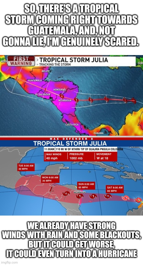 If this turns into a hurricane, it would easily swipe the entirety of Central America. I'm scared an need emotional support | SO, THERE'S A TROPICAL STORM COMING RIGHT TOWARDS GUATEMALA, AND, NOT GONNA LIE, I'M GENUINELY SCARED. WE ALREADY HAVE STRONG WINDS WITH RAIN AND SOME BLACKOUTS, BUT IT COULD GET WORSE, IT COULD EVEN TURN INTO A HURRICANE | image tagged in storm,hurricane | made w/ Imgflip meme maker