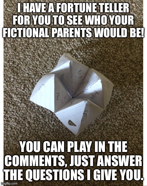 Fortune teller | I HAVE A FORTUNE TELLER FOR YOU TO SEE WHO YOUR FICTIONAL PARENTS WOULD BE! YOU CAN PLAY IN THE COMMENTS, JUST ANSWER THE QUESTIONS I GIVE YOU. | image tagged in fiction | made w/ Imgflip meme maker