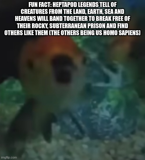 fishler | FUN FACT: HEPTAPOD LEGENDS TELL OF CREATURES FROM THE LAND, EARTH, SEA AND HEAVENS WILL BAND TOGETHER TO BREAK FREE OF THEIR ROCKY, SUBTERRANEAN PRISON AND FIND OTHERS LIKE THEM (THE OTHERS BEING US HOMO SAPIENS) | image tagged in fishler | made w/ Imgflip meme maker