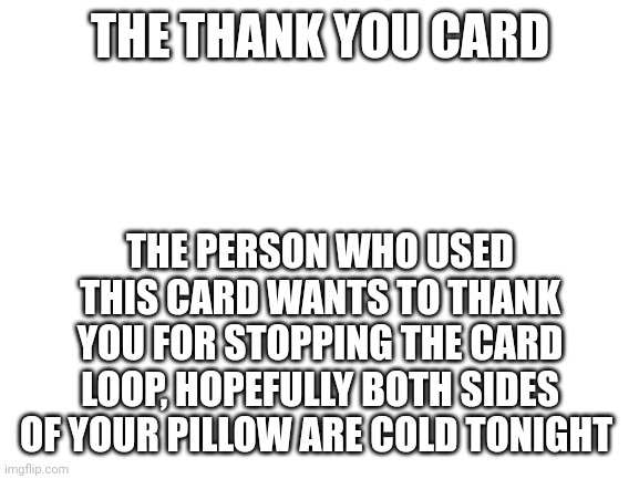 Blank White Template | THE THANK YOU CARD THE PERSON WHO USED THIS CARD WANTS TO THANK YOU FOR STOPPING THE CARD LOOP, HOPEFULLY BOTH SIDES OF YOUR PILLOW ARE COLD | image tagged in blank white template | made w/ Imgflip meme maker
