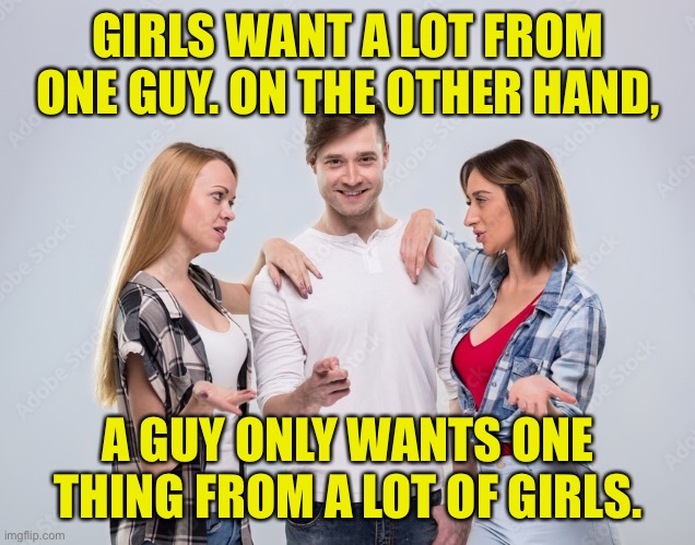 Guy and girls | GIRLS WANT A LOT FROM ONE GUY. ON THE OTHER HAND, A GUY ONLY WANTS ONE THING FROM A LOT OF GIRLS. | image tagged in guy and girls,want a lot,guy wants,one thing,from lot girls,fun | made w/ Imgflip meme maker