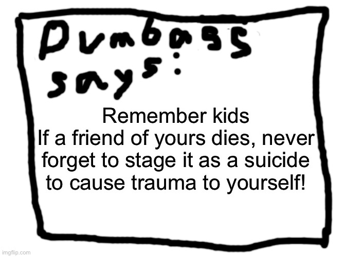 idk | Remember kids
If a friend of yours dies, never forget to stage it as a suicide to cause trauma to yourself! | image tagged in idk | made w/ Imgflip meme maker