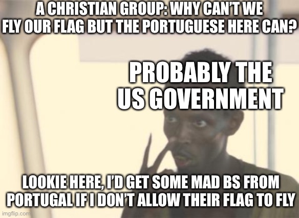 they weren’t allowed to fly their flag cuz the gov can’t endorse a religion | A CHRISTIAN GROUP: WHY CAN’T WE FLY OUR FLAG BUT THE PORTUGUESE HERE CAN? PROBABLY THE US GOVERNMENT; LOOKIE HERE, I’D GET SOME MAD BS FROM PORTUGAL IF I DON’T ALLOW THEIR FLAG TO FLY | image tagged in memes,i'm the captain now | made w/ Imgflip meme maker