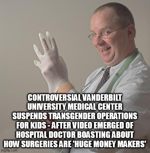 Insane Doctor | CONTROVERSIAL VANDERBILT UNIVERSITY MEDICAL CENTER SUSPENDS TRANSGENDER OPERATIONS FOR KIDS - AFTER VIDEO EMERGED OF HOSPITAL DOCTOR BOASTING ABOUT HOW SURGERIES ARE 'HUGE MONEY MAKERS' | image tagged in insane doctor | made w/ Imgflip meme maker