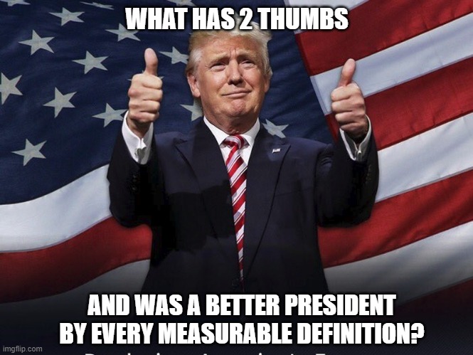 Haters gonna hate but Trump was right about almost everything | WHAT HAS 2 THUMBS; AND WAS A BETTER PRESIDENT BY EVERY MEASURABLE DEFINITION? | image tagged in trump,biden,democrats,liberals,woke,truth | made w/ Imgflip meme maker