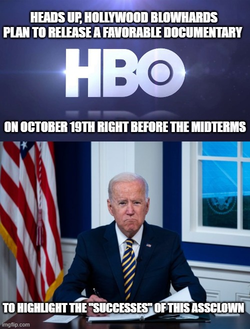 Once again, limousine liberals want to tell you how to think. Good luck. | HEADS UP, HOLLYWOOD BLOWHARDS PLAN TO RELEASE A FAVORABLE DOCUMENTARY; ON OCTOBER 19TH RIGHT BEFORE THE MIDTERMS; TO HIGHLIGHT THE "SUCCESSES" OF THIS ASSCLOWN | image tagged in hbo,joe biden,democrats,liberals,woke,incompetence | made w/ Imgflip meme maker
