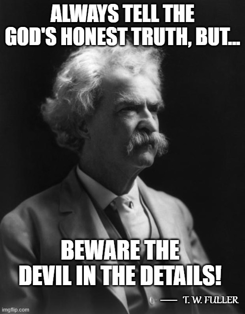 Not A Mark Twain Quote, But Could Be...3 | ALWAYS TELL THE GOD'S HONEST TRUTH, BUT... BEWARE THE DEVIL IN THE DETAILS! __; T. W. FULLER | image tagged in mark twain thought,quotes,quotable quotes,deep thoughts,thoughts,humor | made w/ Imgflip meme maker
