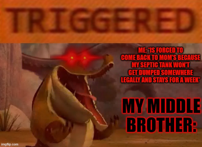 Why wasn't I the only child when i was growing up idk i swear to god not even joking its not even funny | ME: *IS FORCED TO COME BACK TO MOM'S BECAUSE MY SEPTIC TANK WON'T GET DUMPED SOMEWHERE LEGALLY AND STAYS FOR A WEEK*; MY MIDDLE BROTHER: | image tagged in triggered croc,memes,savage memes,scumbag families,relatable,assholes | made w/ Imgflip meme maker