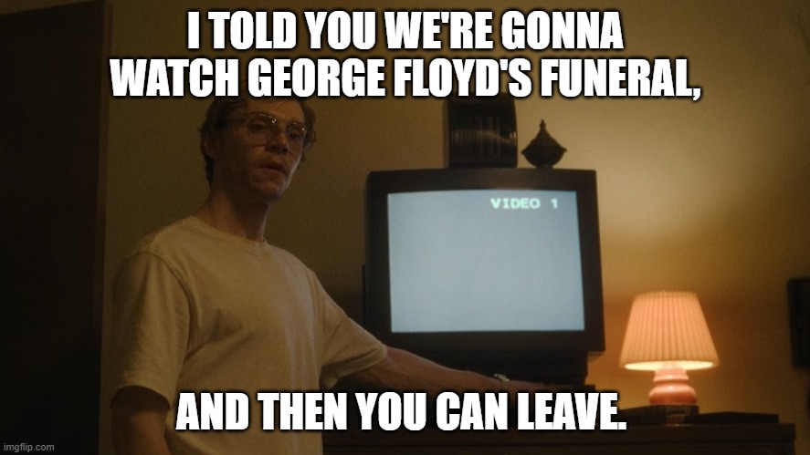 some george floyd meme | I TOLD YOU WE'RE GONNA WATCH GEORGE FLOYD'S FUNERAL, AND THEN YOU CAN LEAVE. | image tagged in dahmer template,george floyd | made w/ Imgflip meme maker