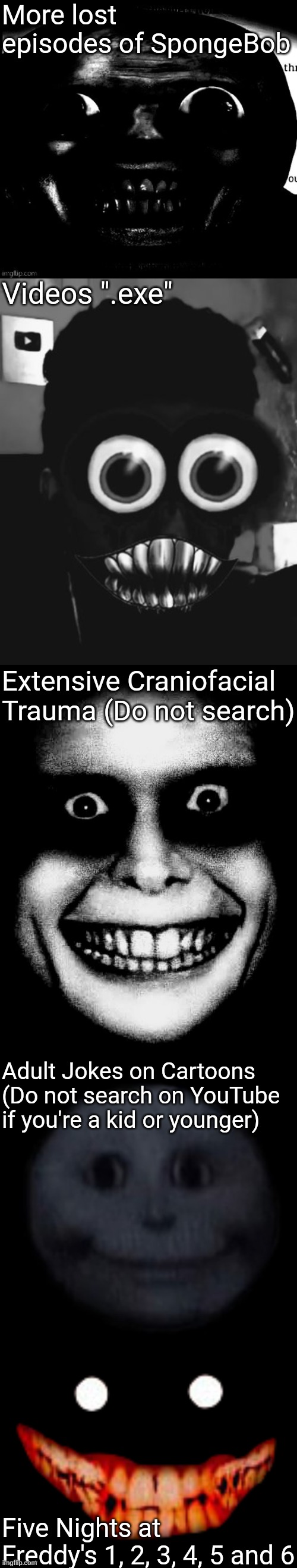 More lost episodes of SpongeBob Videos ".exe" Extensive Craniofacial Trauma (Do not search) Adult Jokes on Cartoons (Do not search on YouTub | image tagged in creepy face | made w/ Imgflip meme maker