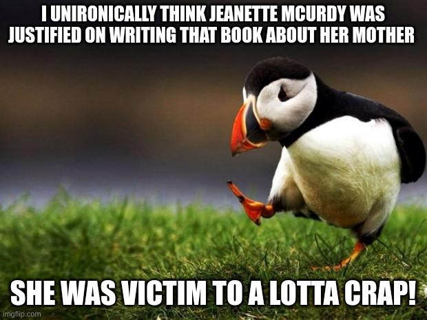 lmao | I UNIRONICALLY THINK JEANETTE MCURDY WAS JUSTIFIED ON WRITING THAT BOOK ABOUT HER MOTHER; SHE WAS VICTIM TO A LOTTA CRAP! | image tagged in memes,unpopular opinion puffin,jeanettemcurdy,tv show,books | made w/ Imgflip meme maker