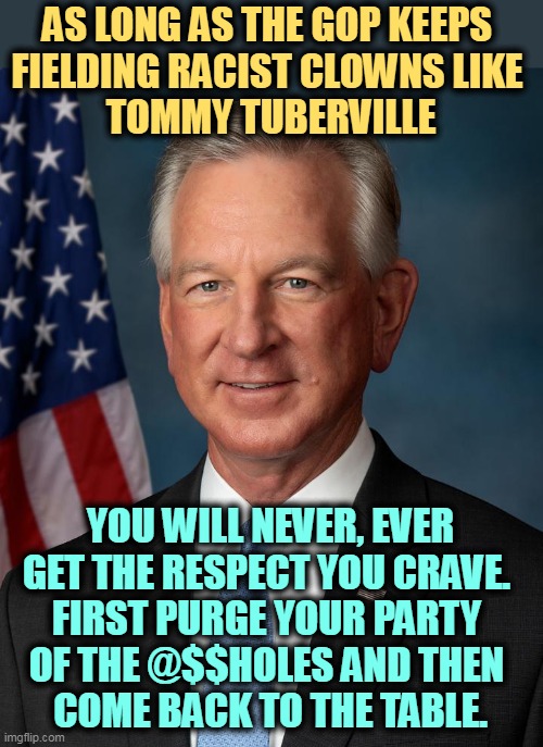 "Owning the libs" usually requires covering yourself in sh*t first. | AS LONG AS THE GOP KEEPS 
FIELDING RACIST CLOWNS LIKE 
TOMMY TUBERVILLE; YOU WILL NEVER, EVER GET THE RESPECT YOU CRAVE. 
FIRST PURGE YOUR PARTY 
OF THE @$$HOLES AND THEN 
COME BACK TO THE TABLE. | image tagged in tommy,tuberville,racist,scum,white trash,jerk | made w/ Imgflip meme maker